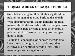 • Guru harus mengambil berat atas segala aduan
pelajar mengenai apa-apa berlaku di sekolah.
• Walaubagaimanapun, dalam konteks ini, tidak
mengambil tindakan terburu-buru dengan terus
‘menyerang’ pelajar yang dikatakan membuli
pelajar lain itu. Guru perlu menyiasat selepas
dapat aduan.
• Tujukkan kepada pelajar bahawa mereka tidak
keseorangan menghadapi masalahnya dan
gurunya akan sentiasa berada di sisi untuk
mendengar sebarang masalah.
 