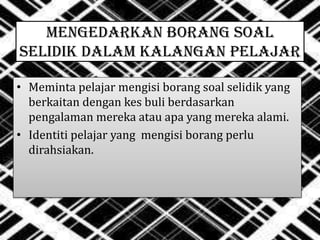 MENGEDARKAN BORANG SOAL
SELIDIK DALAM KALANGAN PELAJAR
• Meminta pelajar mengisi borang soal selidik yang
berkaitan dengan kes buli berdasarkan
pengalaman mereka atau apa yang mereka alami.
• Identiti pelajar yang mengisi borang perlu
dirahsiakan.
 