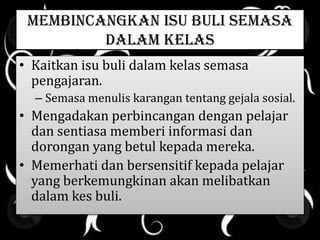MEMBINCANGKAN ISU BULI SEMASA
DALAM KELAS
• Kaitkan isu buli dalam kelas semasa
pengajaran.
– Semasa menulis karangan tentang gejala sosial.
• Mengadakan perbincangan dengan pelajar
dan sentiasa memberi informasi dan
dorongan yang betul kepada mereka.
• Memerhati dan bersensitif kepada pelajar
yang berkemungkinan akan melibatkan
dalam kes buli.
 