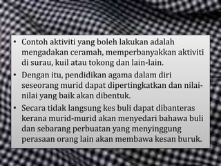 • Contoh aktiviti yang boleh lakukan adalah
mengadakan ceramah, memperbanyakkan aktiviti
di surau, kuil atau tokong dan lain-lain.
• Dengan itu, pendidikan agama dalam diri
seseorang murid dapat dipertingkatkan dan nilai-
nilai yang baik akan dibentuk.
• Secara tidak langsung kes buli dapat dibanteras
kerana murid-murid akan menyedari bahawa buli
dan sebarang perbuatan yang menyinggung
perasaan orang lain akan membawa kesan buruk.
 
