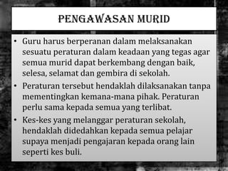 PENGAWASAN MURID
• Guru harus berperanan dalam melaksanakan
sesuatu peraturan dalam keadaan yang tegas agar
semua murid dapat berkembang dengan baik,
selesa, selamat dan gembira di sekolah.
• Peraturan tersebut hendaklah dilaksanakan tanpa
mementingkan kemana-mana pihak. Peraturan
perlu sama kepada semua yang terlibat.
• Kes-kes yang melanggar peraturan sekolah,
hendaklah didedahkan kepada semua pelajar
supaya menjadi pengajaran kepada orang lain
seperti kes buli.
 