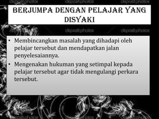 BERJUMPA DENGAN PELAJAR YANG
DISYAKI
• Membincangkan masalah yang dihadapi oleh
pelajar tersebut dan mendapatkan jalan
penyelesaiannya.
• Mengenakan hukuman yang setimpal kepada
pelajar tersebut agar tidak mengulangi perkara
tersebut.
 