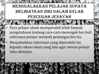 MENGGALAKKAN PELAJAR SUPAYA
MELIBATKAN DIRI DALAM KELAB
PENCEGAH JENAYAH
• Para pelajar akam memperoleh lebih banyak
pengetahuan tentang cara-cara mencegah kes buli
sekiranya pelajar menjadi pemangsa kes itu.
• Menyebabkan informasi yang diperolehi itu
kepada rakan-rakan yang lain agar semua pelajar
tahu akannya.
 