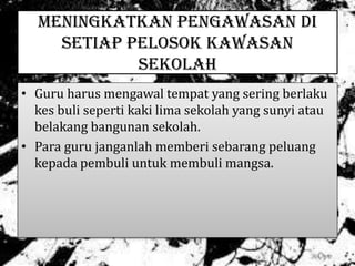 MENINGKATKAN PENGAWASAN DI
SETIAP PELOSOK KAWASAN
SEKOLAH
• Guru harus mengawal tempat yang sering berlaku
kes buli seperti kaki lima sekolah yang sunyi atau
belakang bangunan sekolah.
• Para guru janganlah memberi sebarang peluang
kepada pembuli untuk membuli mangsa.
 
