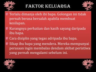FAKTOR KELUARGA
Terlalu dimanja oleh ibi bapa. Golongan ini tidak
pernah berasa bersalah apabila membuat
kesilapan.
Kurangnya perhatian dan kasih sayang daripada
ibu bapa.
Cara disiplin yang tegas adripada ibu bapa.
Sikap ibu bapa yang mendera. Mereka mempunyai
perasaan ingin membalas dendam akibat peristiwa
yang pernah mengalami sebelum ini.
 