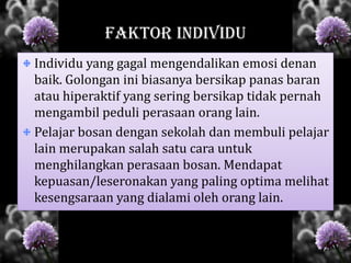 FAKTOR INDIVIDU
Individu yang gagal mengendalikan emosi denan
baik. Golongan ini biasanya bersikap panas baran
atau hiperaktif yang sering bersikap tidak pernah
mengambil peduli perasaan orang lain.
Pelajar bosan dengan sekolah dan membuli pelajar
lain merupakan salah satu cara untuk
menghilangkan perasaan bosan. Mendapat
kepuasan/leseronakan yang paling optima melihat
kesengsaraan yang dialami oleh orang lain.
 