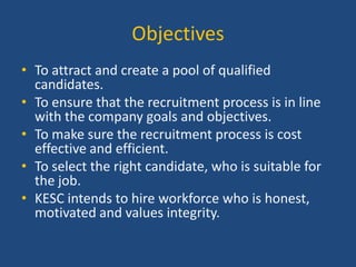 Objectives
• To attract and create a pool of qualified
candidates.
• To ensure that the recruitment process is in line
with the company goals and objectives.
• To make sure the recruitment process is cost
effective and efficient.
• To select the right candidate, who is suitable for
the job.
• KESC intends to hire workforce who is honest,
motivated and values integrity.

 