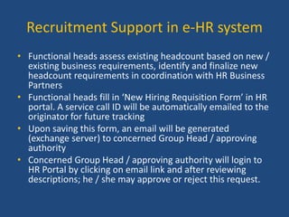 Recruitment Support in e-HR system
• Functional heads assess existing headcount based on new /
existing business requirements, identify and finalize new
headcount requirements in coordination with HR Business
Partners
• Functional heads fill in ‘New Hiring Requisition Form’ in HR
portal. A service call ID will be automatically emailed to the
originator for future tracking
• Upon saving this form, an email will be generated
(exchange server) to concerned Group Head / approving
authority
• Concerned Group Head / approving authority will login to
HR Portal by clicking on email link and after reviewing
descriptions; he / she may approve or reject this request.

 