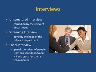 Interviews
• Unstructured interview
– carried on by the relevant
department

• Screening Interview
– done by the head of the
relevant department

• Panel Interview
– panel comprises of people
from relevant department,
HR and cross functional
team member

 