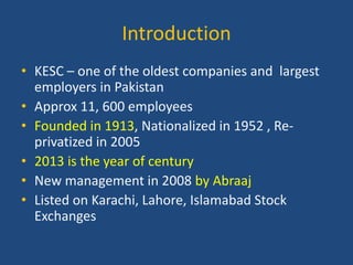 Introduction
• KESC – one of the oldest companies and largest
employers in Pakistan
• Approx 11, 600 employees
• Founded in 1913, Nationalized in 1952 , Reprivatized in 2005
• 2013 is the year of century
• New management in 2008 by Abraaj
• Listed on Karachi, Lahore, Islamabad Stock
Exchanges

 