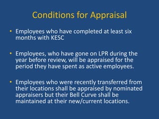 Conditions for Appraisal
• Employees who have completed at least six
months with KESC
• Employees, who have gone on LPR during the
year before review, will be appraised for the
period they have spent as active employees.
• Employees who were recently transferred from
their locations shall be appraised by nominated
appraisers but their Bell Curve shall be
maintained at their new/current locations.

 