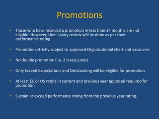 Promotions
• Those who have received a promotion in less than 24 months are not
eligible. However, their salary review will be done as per their
performance rating
• Promotions strictly subject to approved Organizational chart and vacancies
• No double promotion (i.e. 2 levels jump)
• Only Exceed Expectations and Outstanding will be eligible for promotion
• At least EE or OS rating in current and previous year appraisal required for
promotion

• Sustain or exceed performance rating from the previous year rating.

 