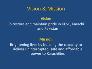 Vision & Mission
Vision
To restore and maintain pride in KESC, Karachi
and Pakistan

Mission
Brightening lives by building the capacity to
deliver uninterrupted, safe and affordable
power to Karachiites

 