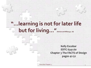 “…learning is not for later life but for living…” (Norton and Wiburg p. 28) Kelly Escobar EDTC 6341.60 Chapter 3 The FACTS of Design  pages 42-52 1 Kescobar Chapter 3  
