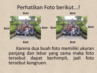 Perhatikan Foto berikut...!
        6cm                   6cm



6cm              6cm 6cm               6cm



        6cm                   6cm

      Karena dua buah foto memiliki ukuran
  panjang dan lebar yang sama maka foto
  tersebut dapat berhimpit, jadi foto
  tersebut kongruen.
 