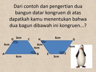 Dari contoh dan pengertian dua
      bangun datar kongruen di atas
    dapatkah kamu menentukan bahwa
    dua bagun dibawah ini kongruen...?

      D 3cm   C           H               6cm           G
       120o                     60o
4cm                       4cm
                        4cm                            4cm
                  60o                       120o
A                        B            E            F
        6cm                               3cm
 