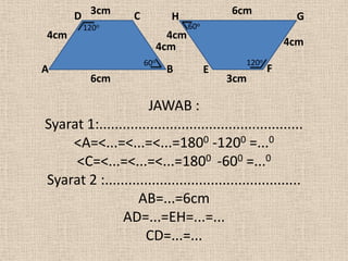 D 3cm          C           H               6cm           G
        120o                           60o
4cm                              4cm
                               4cm                            4cm
                         60o                       120o
A                               B            E            F
          6cm                                    3cm

                      JAWAB :
Syarat 1:....................................................
    <A=<...=<...=<...=1800 -1200 =...0
     <C=<...=<...=<...=1800 -600 =...0
Syarat 2 :..................................................
                   AB=...=6cm
               AD=...=EH=...=...
                     CD=...=...
 