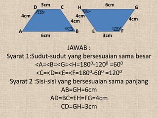 D 3cm   C           H               6cm           G
            120o                     60o
     4cm                       4cm
                             4cm                            4cm
                       60o                       120o
    A                         B            E            F
             6cm                               3cm

                        JAWAB :
Syarat 1:Sudut-sudut yang bersesuaian sama besar
           <A=<B=<G=<H=1800-1200 =600
           <C=<D=<E=<F=1800-600 =1200
 Syarat 2 :Sisi-sisi yang bersesuaian sama panjang
                      AB=GH=6cm
                 AD=BC=EH=FG=4cm
                      CD=GH=3cm
 