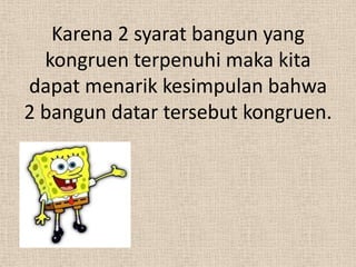 Karena 2 syarat bangun yang
  kongruen terpenuhi maka kita
dapat menarik kesimpulan bahwa
2 bangun datar tersebut kongruen.
 