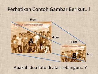 Perhatikan Contoh Gambar Berikut...!
          6 cm




                     4 cm
         A                    3 cm



                              B      2cm



  Apakah dua foto di atas sebangun...?
 