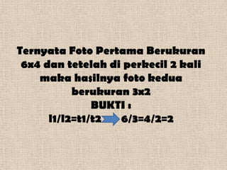 Ternyata Foto Pertama Berukuran
 6x4 dan tetelah di perkecil 2 kali
    maka hasilnya foto kedua
           berukuran 3x2
               BUKTI :
      l1/l2=t1/t2  6/3=4/2=2
 