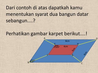 Dari contoh di atas dapatkah kamu
menentukan syarat dua bangun datar
sebangun....?

Perhatikan gambar karpet berikut....!
                   A                                  D
                                    8cm
                           E                  H
                            105o   4cm


                       F                  G

             75o
         B                                        C
 
