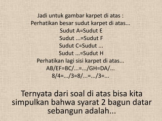 Jadi untuk gambar karpet di atas :
     Perhatikan besar sudut karpet di atas...
                Sudut A=Sudut E
                Sudut ...=Sudut F
                Sudut C=Sudut ...
                Sudut ...=Sudut H
       Perhatikan lagi sisi karpet di atas...
          AB/EF=BC/...=.../GH=DA/...
             8/4=.../3=8/...=.../3=...

  Ternyata dari soal di atas bisa kita
simpulkan bahwa syarat 2 bagun datar
         sebangun adalah...
 