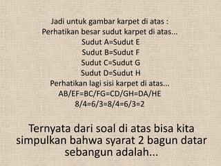 Jadi untuk gambar karpet di atas :
     Perhatikan besar sudut karpet di atas...
                Sudut A=Sudut E
                Sudut B=Sudut F
                Sudut C=Sudut G
                Sudut D=Sudut H
       Perhatikan lagi sisi karpet di atas...
         AB/EF=BC/FG=CD/GH=DA/HE
              8/4=6/3=8/4=6/3=2

  Ternyata dari soal di atas bisa kita
simpulkan bahwa syarat 2 bagun datar
         sebangun adalah...
 