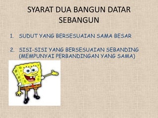 SYARAT DUA BANGUN DATAR
             SEBANGUN
1. SUDUT YANG BERSESUAIAN SAMA BESAR

2. SISI-SISI YANG BERSESUAIAN SEBANDING
   (MEMPUNYAI PERBANDINGAN YANG SAMA)
 