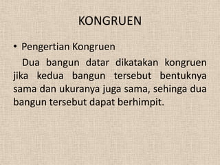 KONGRUEN
• Pengertian Kongruen
   Dua bangun datar dikatakan kongruen
jika kedua bangun tersebut bentuknya
sama dan ukuranya juga sama, sehinga dua
bangun tersebut dapat berhimpit.
 