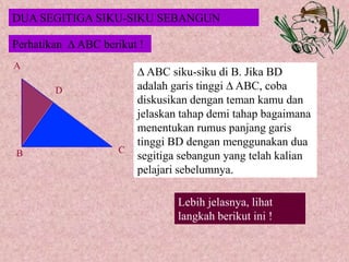 Perhatikan  ABC berikut !
A
B C
D
Lebih jelasnya, lihat
langkah berikut ini !
 ABC siku-siku di B. Jika BD
adalah garis tinggi  ABC, coba
diskusikan dengan teman kamu dan
jelaskan tahap demi tahap bagaimana
menentukan rumus panjang garis
tinggi BD dengan menggunakan dua
segitiga sebangun yang telah kalian
pelajari sebelumnya.
DUA SEGITIGA SIKU-SIKU SEBANGUN
 