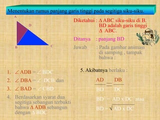Menentukan rumus panjang garis tinggi pada segitiga siku-siku.
Diketahui :  ABC siku-siku di B.
BD adalah garis tinggi
 ABC.
Ditanya : panjang BD
Jawab : Pada gambar animasi
di samping , tampak
bahwa :
1.  ADB =  BDC
2.  DBA =  DCB dan
3.  BAD =  CBD
4. Berdasarkan syarat dua
segitiga sebangun terbukti
bahwa  ADB sebangun
dengan  BDC
5. Akibatnya berlaku :
AD DB
BD DC
BD2 = AD x DC atau
BD =  AD x DC
 