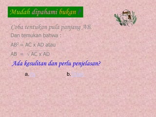 Mudah dipahami bukan ?
Coba tentukan pula panjang AB.
Dan temukan bahwa :
AB2 = AC x AD atau
AB =  AC x AD
Ada kesulitan dan perlu penjelasan?
a.Ya b.Tidak
 