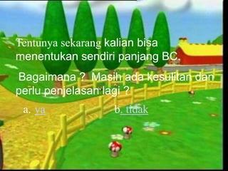 Tentunya sekarang kalian bisa
menentukan sendiri panjang BC.
Bagaimana ? Masih ada kesulitan dan
perlu penjelasan lagi ?
a. ya b. tidak
 