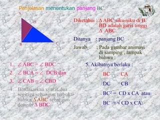 Diketahui :  ABC siku-siku di B.
BD adalah garis tinggi
 ABC.
Ditanya : panjang BC
Jawab : Pada gambar animasi
di samping , tampak
bahwa :
1.  ABC =  BDC
2.  BCA =  DCB dan
3.  CAB =  CBD
4. Berdasarkan syarat dua
segitiga sebangun terbukti
bahwa  ABC sebangun
dengan  BDC
5. Akibatnya berlaku :
BC CA
DC CB
BC2 = CD x CA atau
BC =  CD x CA
Penjelasan menentukan panjang BC.
 
