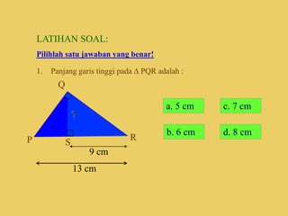 LATIHAN SOAL:
Pilihlah satu jawaban yang benar!
1. Panjang garis tinggi pada  PQR adalah :
P
Q
R
S
9 cm
13 cm
a. 5 cm c. 7 cm
d. 8 cm
b. 6 cm
 