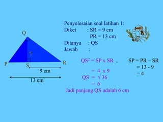 Penyelesaian soal latihan 1:
Diket : SR = 9 cm
PR = 13 cm
Ditanya : QS
Jawab :
QS2 = SP x SR , SP = PR – SR
= 13 - 9
= 4
= 4 x 9
QS =  36
= 6
Jadi panjang QS adalah 6 cm
P
Q
R
S
9 cm
13 cm
 