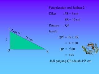 Penyelesaian soal latihan 2:
Diket : PS = 4 cm
SR = 16 cm
Ditanya : QP
Jawab :
QP2 = PS x PR
= 4 x 20
QP =  80
= 45
Jadi panjang QP adalah 45 cm
P
Q R
S
?
 