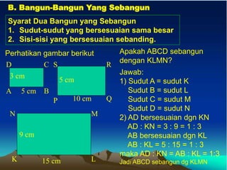 B. Bangun-Bangun Yang Sebangun
Syarat Dua Bangun yang Sebangun
1. Sudut-sudut yang bersesuaian sama besar
2. Sisi-sisi yang bersesuaian sebanding.
Perhatikan gambar berikut
5 cm
3 cm
A B
D C
10 cm
5 cm
P Q
S R
15 cm
9 cm
K L
N M
Apakah ABCD sebangun
dengan KLMN?
Jawab:
1) Sudut A = sudut K
Sudut B = sudut L
Sudut C = sudut M
Sudut D = sudut N
2) AD bersesuaian dgn KN
AD : KN = 3 : 9 = 1 : 3
AB bersesuaian dgn KL
AB : KL = 5 : 15 = 1 : 3
maka AD : KN = AB : KL = 1:3
Jadi ABCD sebangun dg KLMN
 