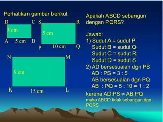 Perhatikan gambar berikut
5 cm
3 cm
A B
D C
10 cm
5 cm
P Q
S R
15 cm
9 cm
K L
N M
Apakah ABCD sebangun
dengan PQRS?
Jawab:
1) Sudut A = sudut P
Sudut B = sudut Q
Sudut C = sudut R
Sudut D = sudut S
2) AD bersesuaian dgn PS
AD : PS = 3 : 5
AB bersesuaian dgn PQ
AB : PQ = 5 : 10 = 1 : 2
karena AD:PS  AB:PQ
maka ABCD tidak sebangun dgn
PQRS
 
