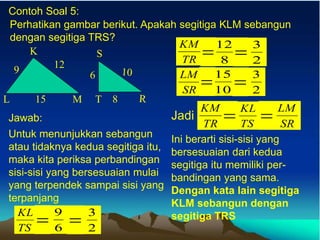 Contoh Soal 5:
Perhatikan gambar berikut. Apakah segitiga KLM sebangun
dengan segitiga TRS?
K
L M
15
12
9
Jawab:
Untuk menunjukkan sebangun
atau tidaknya kedua segitiga itu,
maka kita periksa perbandingan
sisi-sisi yang bersesuaian mulai
yang terpendek sampai sisi yang
terpanjang
TS
KL
= 6
9
= 2
3
TR
KM
= 8
12
= 2
3
SR
LM
=10
15
= 2
3
Jadi
TR
KM
= TS
KL
= SR
LM
Ini berarti sisi-sisi yang
bersesuaian dari kedua
segitiga itu memiliki per-
bandingan yang sama.
Dengan kata lain segitiga
KLM sebangun dengan
segitiga TRS
 