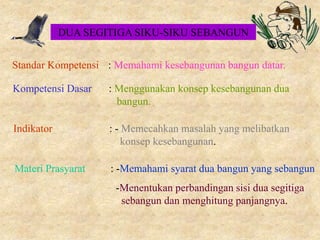 Standar Kompetensi : Memahami kesebangunan bangun datar.
Kompetensi Dasar : Menggunakan konsep kesebangunan dua
bangun.
Indikator : - Memecahkan masalah yang melibatkan
konsep kesebangunan.
Materi Prasyarat : -Memahami syarat dua bangun yang sebangun
-Menentukan perbandingan sisi dua segitiga
sebangun dan menghitung panjangnya.
DUA SEGITIGA SIKU-SIKU SEBANGUN
 