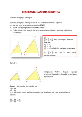 KESEBANGUNAN DUA SEGITIGA
Syarat dua segitiga sebangun
Syarat dua segitiga sebangun adalah jika salah syarat berikut dipenuhi
a. sisi-sisi yang bersesuaian sebanding ATAU
b. sudut-sudut yang besesuaian sama besar.
c. Perbandingan dua pasang sisi yang berseuaian senilai dan sudut yang diapitnya
sama besar
Contoh 1
Jawab : dari gambar tampak bahwa :
∠𝐴 = ∠𝑃
∠𝐵 = ∠𝑄
∠𝐶 = ∠R, maka kedua segitiga sebangun, perbandingan sisi yang bersesuaiannya
adalah :
𝐴𝐵
𝑃𝑄
=
𝐵𝐶
𝑄𝑅
=
𝐴𝐶
𝑃𝑅
R
Q
P
Jika :
𝐴𝐵
𝑃𝑄
=
𝐵𝐶
𝑄𝑅
=
𝐴𝐶
𝑃𝑅
, maka kedua sgitga sebangun
Atau Jika
∠𝐴 = ∠𝑃
∠𝐵 = ∠𝑄
∠𝐶 = ∠𝑅 maka kedua segitiga sebangun atau
Jika
𝐴𝐵
𝑃𝑄
=
𝐴𝐶
𝑃𝑅
dan ∠𝐴 = ∠𝑃 maka kedua
segitiga sebangun
P Q
R
Tunjukkan bahwa kedua segitiga
sebangun dan tulis perbandingan sisi yang
bersesuaian
 