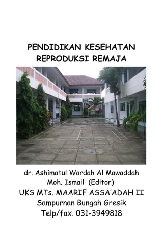 PENDIDIKAN KESEHATAN
    REPRODUKSI REMAJA




 dr. Ashimatul Wardah Al Mawaddah
        Moh. Ismail (Editor)
UKS MTs. MAARIF ASSA’ADAH II
    Sampurnan Bungah Gresik
     Telp/fax. 031-3949818
 