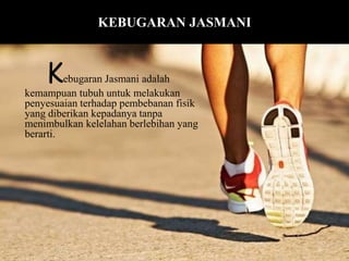 Kebugaran Jasmani adalah
kemampuan tubuh untuk melakukan
penyesuaian terhadap pembebanan fisik
yang diberikan kepadanya tanpa
menimbulkan kelelahan berlebihan yang
berarti.
KEBUGARAN JASMANI
 