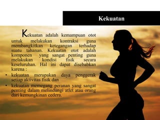 Kekuatan
Kekuatan adalah kemampuan otot
untuk melakukan kontraksi guna
membangkitkan ketegangan terhadap
suatu tahanan. Kekuatan otot adalah
komponen yang sangat penting guna
melakukan kondisi fisik secara
keseluruhan. Hal ini dapat disebabkan
karena :
• kekuatan merupakan daya penggerak
setiap aktivitas fisik dan
• kekuatan memegang peranan yang sangat
penting dalam melindungi atlet atau orang
dari kemungkinan cedera.
 