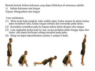 Bentuk-bentuk latihan kekuatan yang dapat dilakukan di antaranya adalah:
1) latihan kekuatan otot lengan
Tujuan: Menguatkan otot lengan
Cara melakukan:
(1) Mula-mula kaki jongkok, kaki sedikit rapat, kedua tangan di antara kedua
paha mendekati lutut, kedua tangan terbuka dan menumpu pada lantai.
(2) Kemudian sentuhkan paha ke bagian dalam dekat dengan siku tangan.
(3) Lalu angkatlah kedua kaki ke atas secara perlahan-lahan hingga lepas dari
lantai, siku dapat berfungsi sebagai penahan pada paha.
(4) Sikap ini dapat dipertahankan selama 5 sampai 8 detik.
 