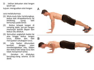 2) latihan kekuatan otot lengan
(push up)
tujuan: menguatkan otot lengan
cara melakukannya:
(1) Mula-mula tidur tertelungkup,
kedua kaki dirapatkanlurus ke
belakang, ujung kaki
bertumpu pada lantai.
(2) Kedua telapak tangan di
samping dada, jari-jari tangan
menunjuk kearah depan dan
kedua siku ditekuk.
(3) Kemudian angkatlah badan ke
atas hingga kedua tangan
lurus, badan dan kaki
merupakan satubagian lurus.
(4) Lalu badan diturunkan
kembali, dengan jalan
membengkokkan siku, badan
dan kedua kaki tetap lurus dan
tidak menyentuh lantai.
(5) Gerakan ini dilakukan
berulang-ulang selama 15-30
detik.
 