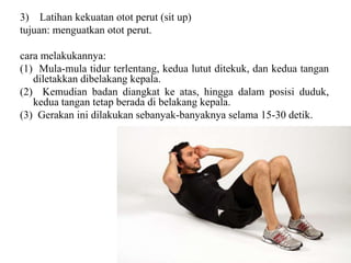 3) Latihan kekuatan otot perut (sit up)
tujuan: menguatkan otot perut.
cara melakukannya:
(1) Mula-mula tidur terlentang, kedua lutut ditekuk, dan kedua tangan
diletakkan dibelakang kepala.
(2) Kemudian badan diangkat ke atas, hingga dalam posisi duduk,
kedua tangan tetap berada di belakang kepala.
(3) Gerakan ini dilakukan sebanyak-banyaknya selama 15-30 detik.
 
