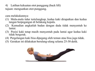 4) Latihan kekuatan otot punggung (back lift)
tujuan: menguatkan otot punggung.
cara melakukannya:
(1) Mula-mula tidur tertelungkup, kedua kaki dirapatkan dan kedua
tangan berpegangan di belakang kepala.
(2) Kemudian angkatlah badan dengan dada tidak menyentuh ke
lantai.
(3) Posisi kaki tetap masih menyentuh pada lantai agar kedua kaki
tidak bergerak.
(4) Pergelangan kaki bisa dipegang oleh teman atau bisa juga tidak.
(5) Gerakan ini dilakukan berulang-ulang selama 25-30 detik.
 